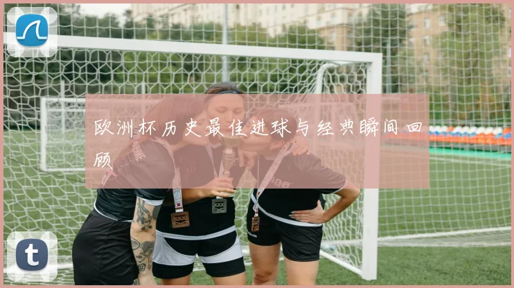 欧洲杯历史最佳进球与经典瞬间回顾