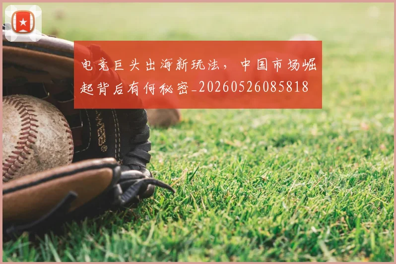 电竞巨头出海新玩法,中国市场崛起背后有何秘密_20260526085818