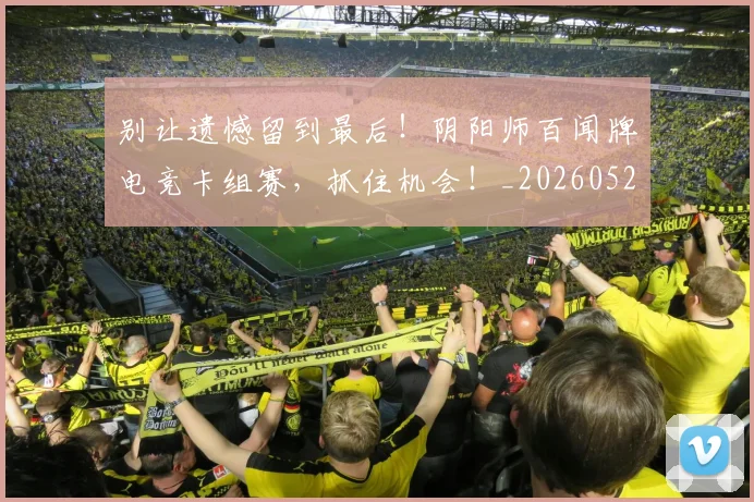 别让遗憾留到最后！阴阳师百闻牌电竞卡组赛，抓住机会！_20260526073329