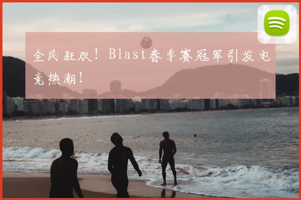 全民狂欢!Blast春季赛冠军引发电竞热潮!