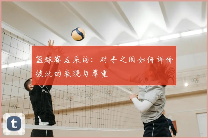 篮球赛后采访：对手之间如何评价彼此的表现与尊重